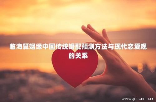 临海算姻缘中国传统婚配预测方法与现代恋爱观的关系